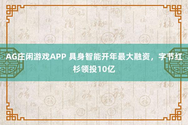 AG庄闲游戏APP 具身智能开年最大融资，字节红杉领投10亿