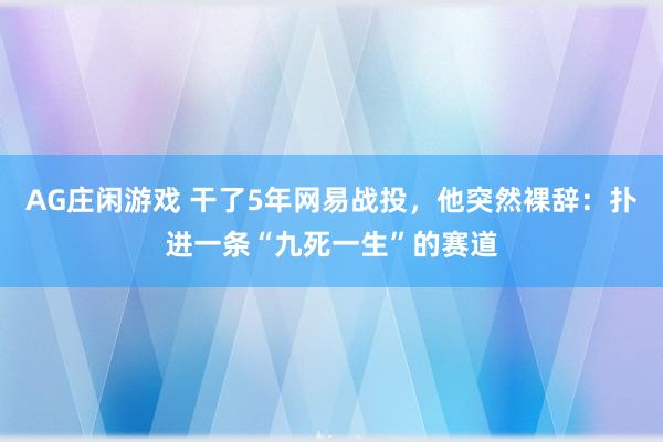 AG庄闲游戏 干了5年网易战投，他突然裸辞：扑进一条“九死一生”的赛道