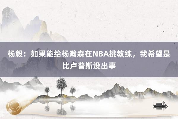 杨毅：如果能给杨瀚森在NBA挑教练，我希望是比卢普斯没出事