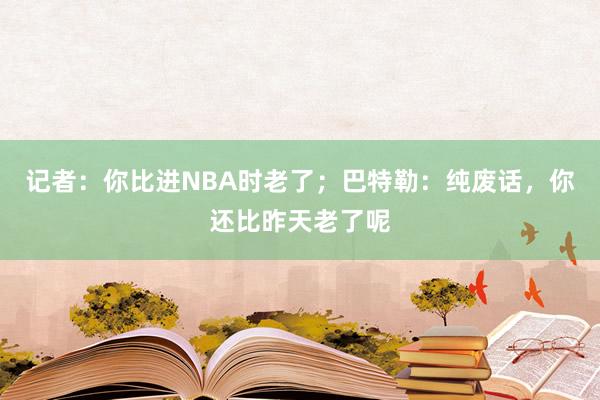 记者：你比进NBA时老了；巴特勒：纯废话，你还比昨天老了呢
