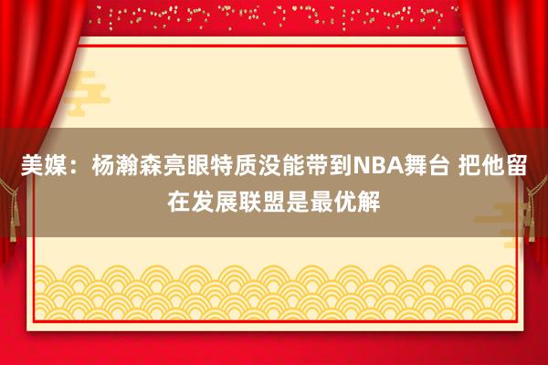 美媒：杨瀚森亮眼特质没能带到NBA舞台 把他留在发展联盟是最优解