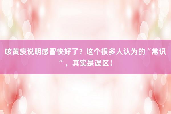 咳黄痰说明感冒快好了？这个很多人认为的“常识”，其实是误区！