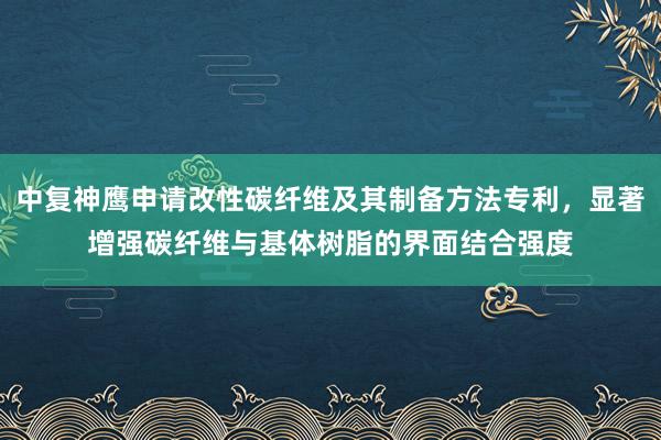 中复神鹰申请改性碳纤维及其制备方法专利，显著增强碳纤维与基体树脂的界面结合强度