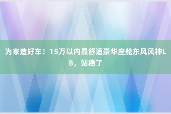 为家造好车！15万以内最舒适豪华座舱东风风神L8，站稳了