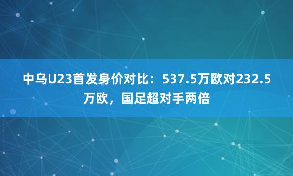中乌U23首发身价对比：537.5万欧对232.5万欧，国足超对手两倍