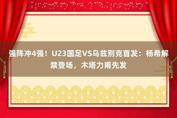 强阵冲4强！U23国足VS乌兹别克首发：杨希解禁登场，木塔力甫先发