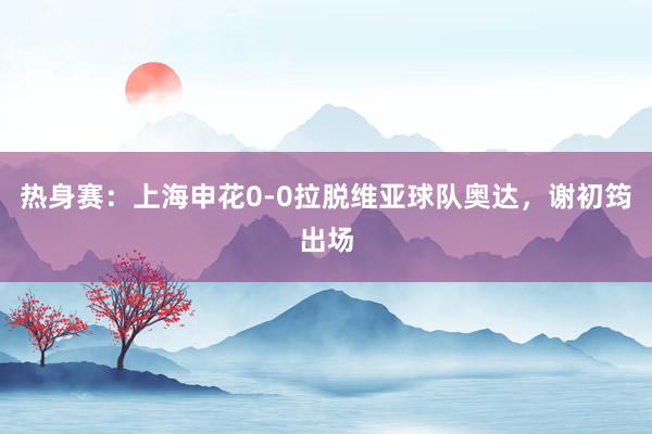 热身赛：上海申花0-0拉脱维亚球队奥达，谢初筠出场