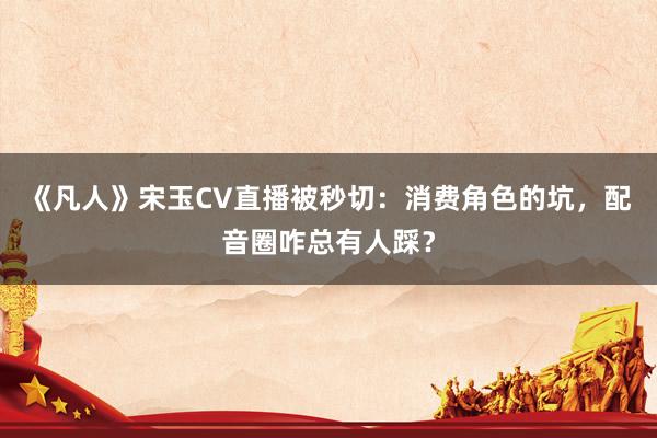《凡人》宋玉CV直播被秒切：消费角色的坑，配音圈咋总有人踩？