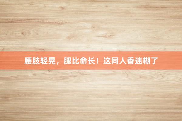 腰肢轻晃，腿比命长！这同人香迷糊了