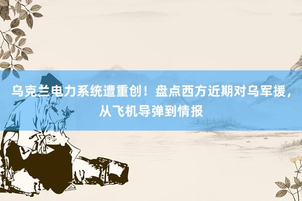 乌克兰电力系统遭重创！盘点西方近期对乌军援，从飞机导弹到情报