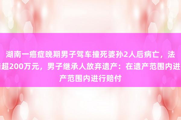 湖南一癌症晚期男子驾车撞死婆孙2人后病亡，法院判赔超200万元，男子继承人放弃遗产：在遗产范围内进行赔付