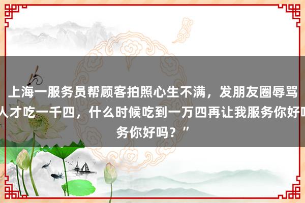 上海一服务员帮顾客拍照心生不满，发朋友圈辱骂“俩人才吃一千四，什么时候吃到一万四再让我服务你好吗？”