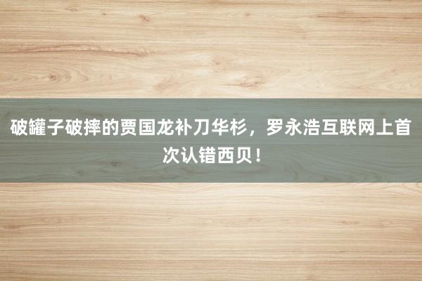 破罐子破摔的贾国龙补刀华杉，罗永浩互联网上首次认错西贝！