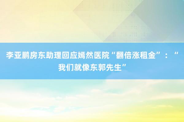 李亚鹏房东助理回应嫣然医院“翻倍涨租金” ：“我们就像东郭先生”