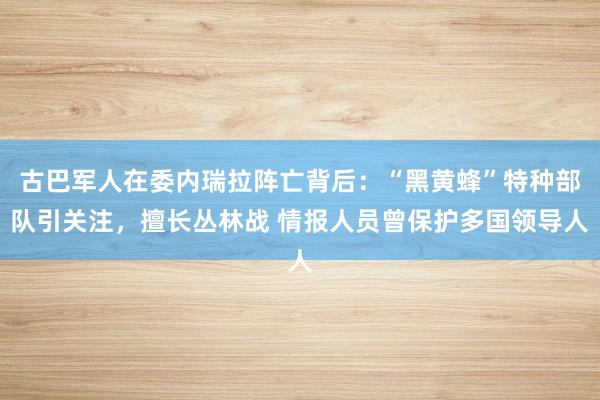古巴军人在委内瑞拉阵亡背后：“黑黄蜂”特种部队引关注，擅长丛林战 情报人员曾保护多国领导人