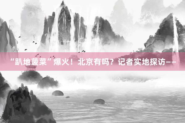 “趴地菠菜”爆火！北京有吗？记者实地探访——