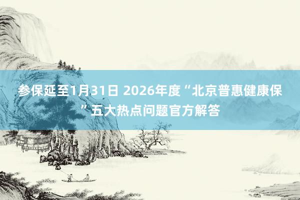 参保延至1月31日 2026年度“北京普惠健康保”五大热点问题官方解答