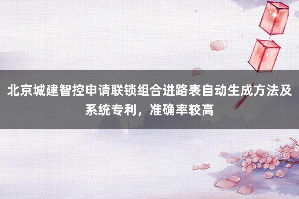 北京城建智控申请联锁组合进路表自动生成方法及系统专利，准确率较高