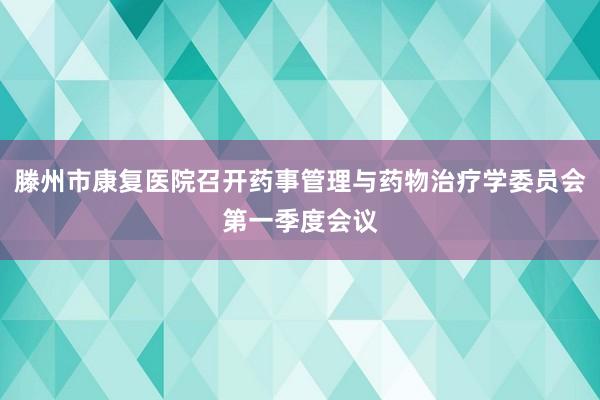滕州市康复医院召开药事管理与药物治疗学委员会第一季度会议