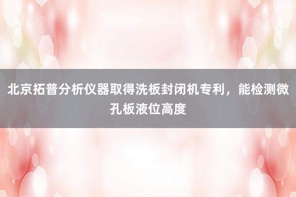 北京拓普分析仪器取得洗板封闭机专利，能检测微孔板液位高度