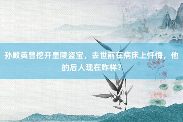 孙殿英曾挖开皇陵盗宝，去世前在病床上忏悔，他的后人现在咋样？