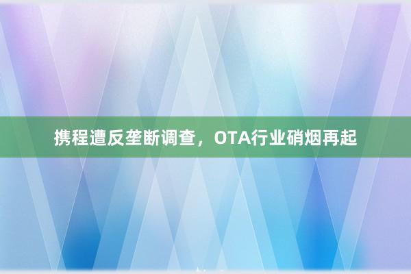 携程遭反垄断调查，OTA行业硝烟再起