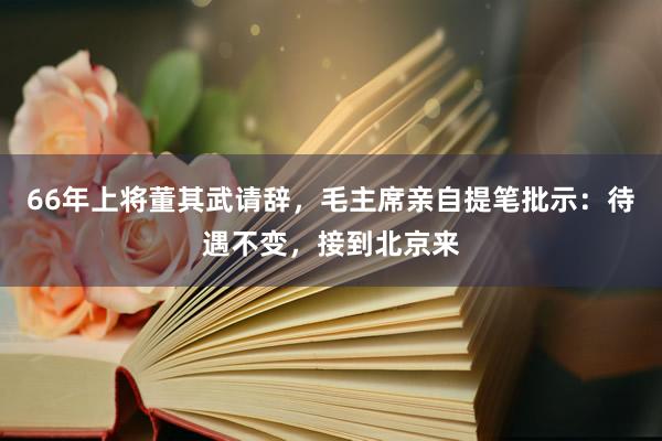 66年上将董其武请辞，毛主席亲自提笔批示：待遇不变，接到北京来