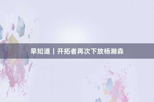 早知道｜开拓者再次下放杨瀚森