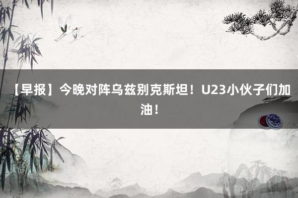 【早报】今晚对阵乌兹别克斯坦！U23小伙子们加油！