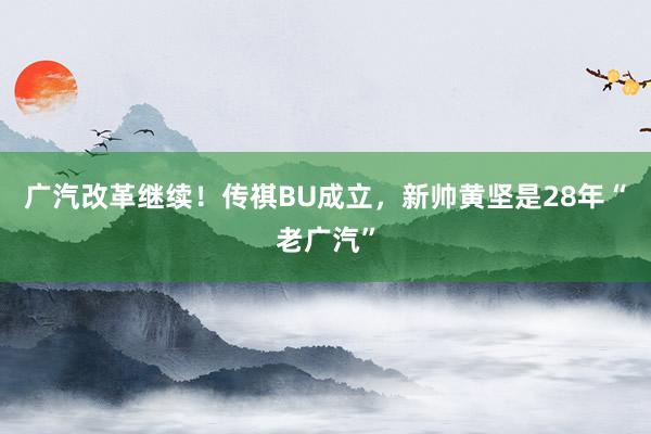 广汽改革继续！传祺BU成立，新帅黄坚是28年“老广汽”