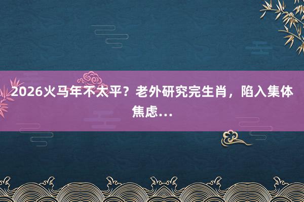 2026火马年不太平？老外研究完生肖，陷入集体焦虑…