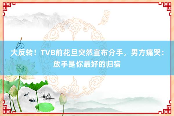 大反转！TVB前花旦突然宣布分手，男方痛哭：放手是你最好的归宿