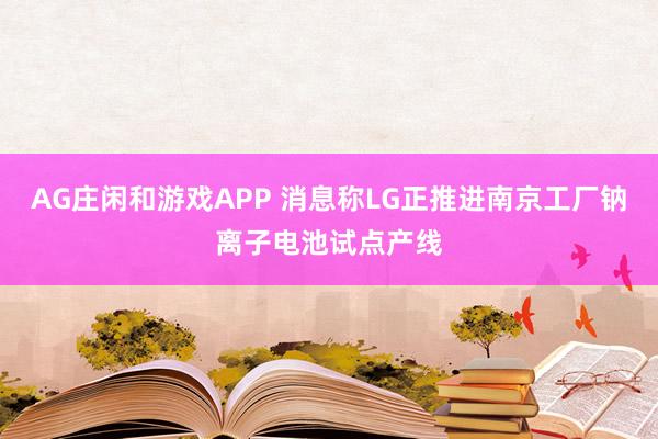 AG庄闲和游戏APP 消息称LG正推进南京工厂钠离子电池试点产线