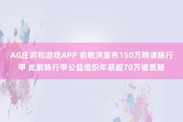 AG庄闲和游戏APP 俞敏洪宣布150万聘请陈行甲 此前陈行甲公益组织年薪超70万被质疑