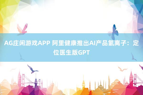 AG庄闲游戏APP 阿里健康推出AI产品氢离子：定位医生版GPT