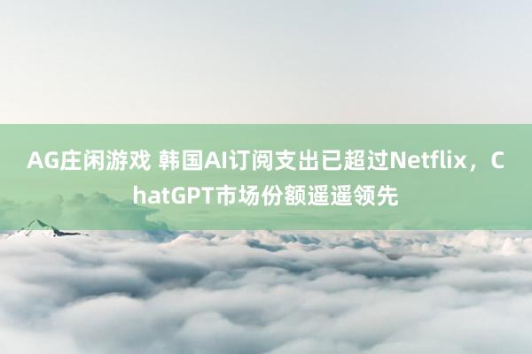AG庄闲游戏 韩国AI订阅支出已超过Netflix，ChatGPT市场份额遥遥领先