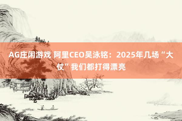 AG庄闲游戏 阿里CEO吴泳铭：2025年几场“大仗”我们都打得漂亮