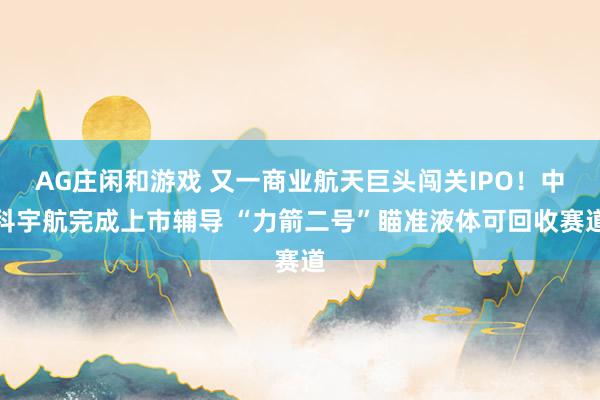 AG庄闲和游戏 又一商业航天巨头闯关IPO！中科宇航完成上市辅导 “力箭二号”瞄准液体可回收赛道