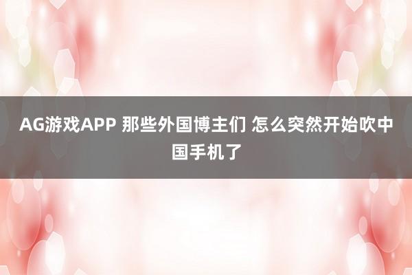 AG游戏APP 那些外国博主们 怎么突然开始吹中国手机了