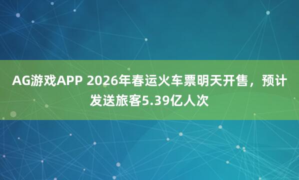 AG游戏APP 2026年春运火车票明天开售，预计发送旅客5.39亿人次