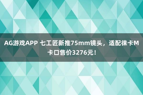 AG游戏APP 七工匠新推75mm镜头，适配徕卡M卡口售价3276元！