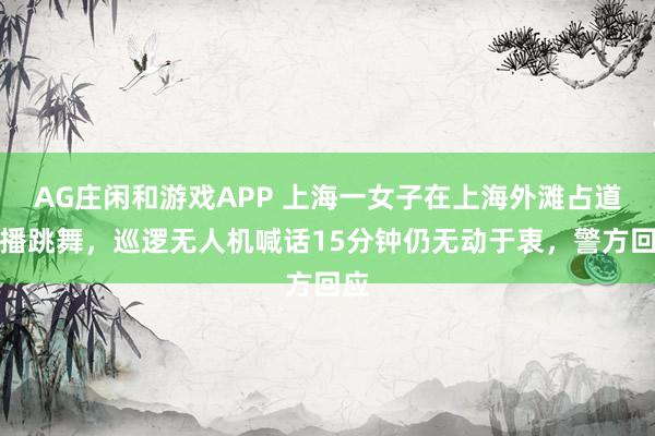 AG庄闲和游戏APP 上海一女子在上海外滩占道直播跳舞，巡逻无人机喊话15分钟仍无动于衷，警方回应