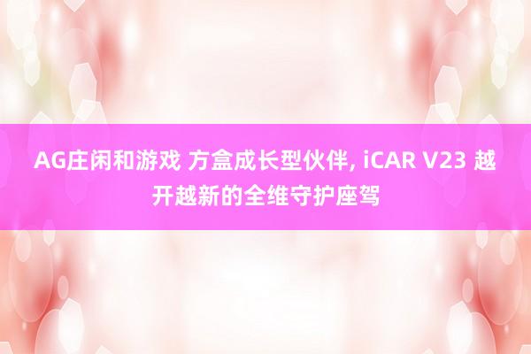 AG庄闲和游戏 方盒成长型伙伴, iCAR V23 越开越新的全维守护座驾
