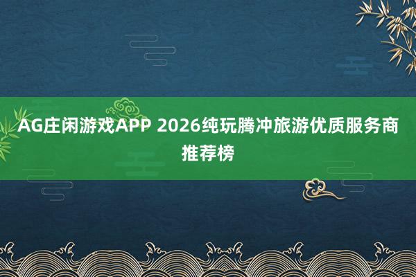 AG庄闲游戏APP 2026纯玩腾冲旅游优质服务商推荐榜