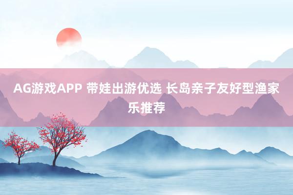AG游戏APP 带娃出游优选 长岛亲子友好型渔家乐推荐