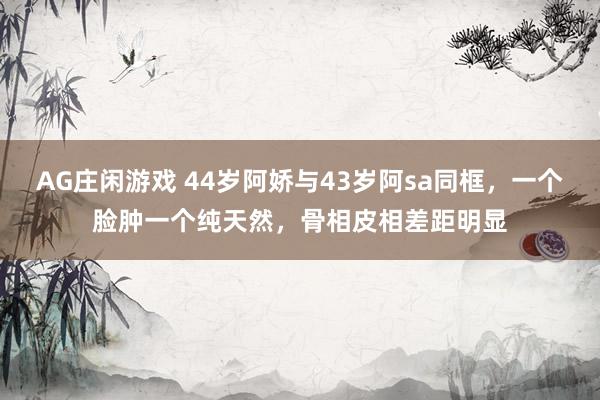 AG庄闲游戏 44岁阿娇与43岁阿sa同框,一个脸肿一个纯天然,骨相皮相差距明显