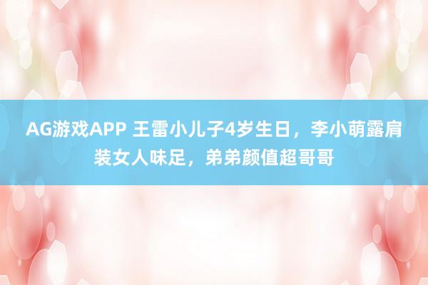AG游戏APP 王雷小儿子4岁生日,李小萌露肩装女人味足,弟弟颜值超哥哥