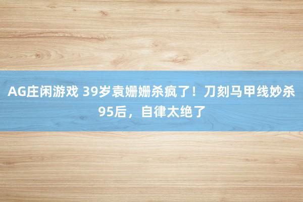 AG庄闲游戏 39岁袁姗姗杀疯了！刀刻马甲线妙杀95后，自律太绝了