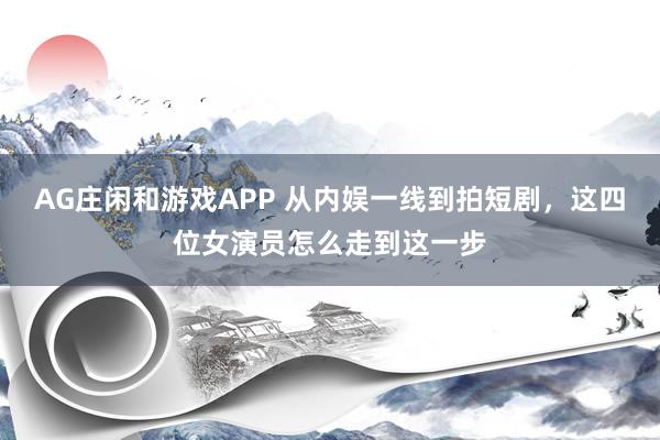 AG庄闲和游戏APP 从内娱一线到拍短剧,这四位女演员怎么走到这一步