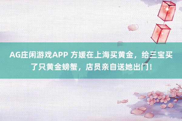 AG庄闲游戏APP 方媛在上海买黄金,给三宝买了只黄金螃蟹,店员亲自送她出门!